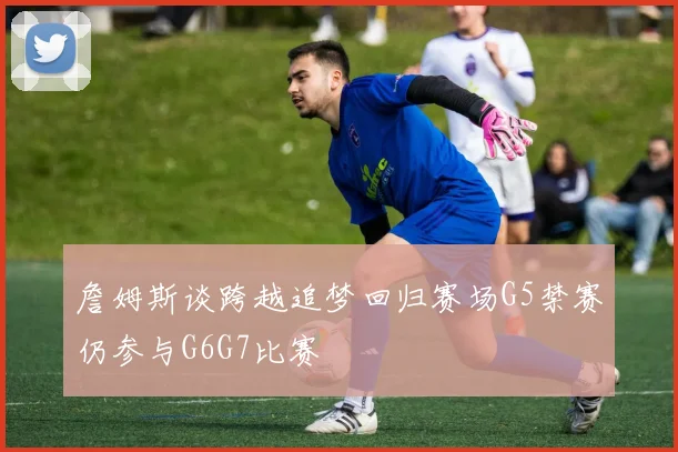 詹姆斯谈跨越追梦回归赛场G5禁赛仍参与G6G7比赛