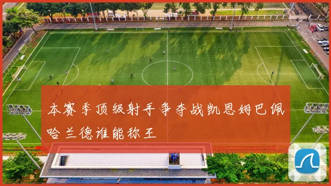 本赛季顶级射手争夺战凯恩姆巴佩哈兰德谁能称王