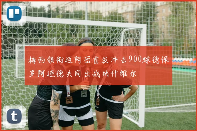梅西领衔迈阿密首发冲击900球德保罗阿连德共同出战纳什维尔