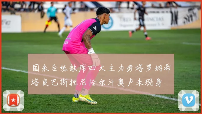 国米合练缺席四大主力劳塔罗姆希塔良巴斯托尼恰尔汗奥卢未现身