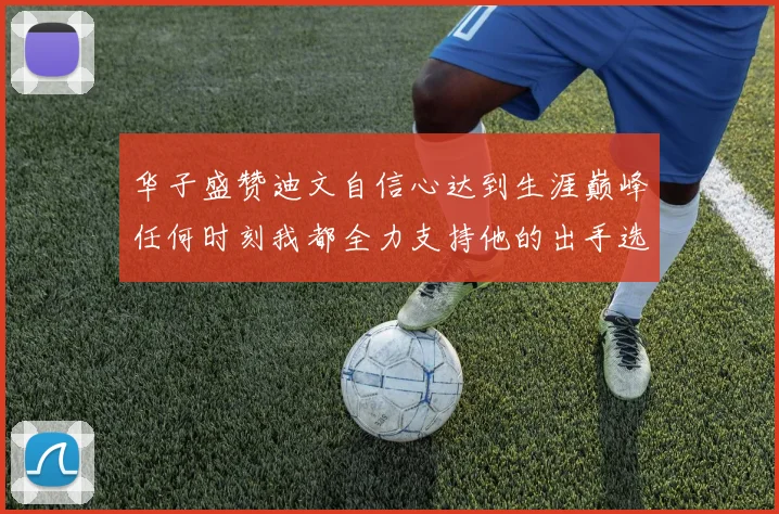 华子盛赞迪文自信心达到生涯巅峰任何时刻我都全力支持他的出手选择