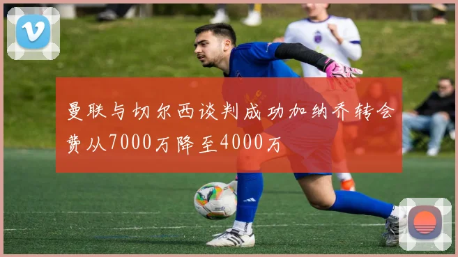 曼联与切尔西谈判成功加纳乔转会费从7000万降至4000万