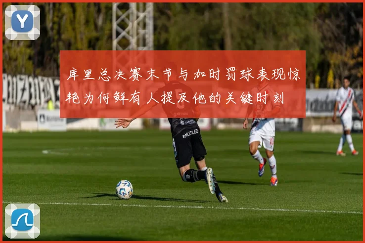 库里总决赛末节与加时罚球表现惊艳为何鲜有人提及他的关键时刻