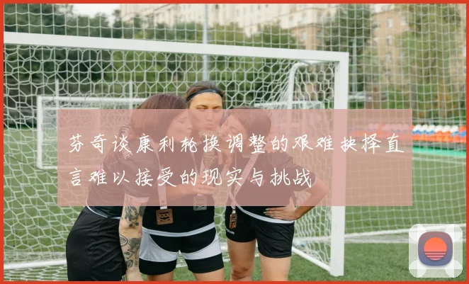 芬奇谈康利轮换调整的艰难抉择直言难以接受的现实与挑战
