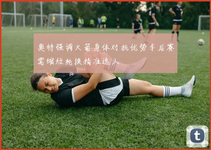 奥特强调火箭身体对抗优势季后赛需缩短轮换精准选人