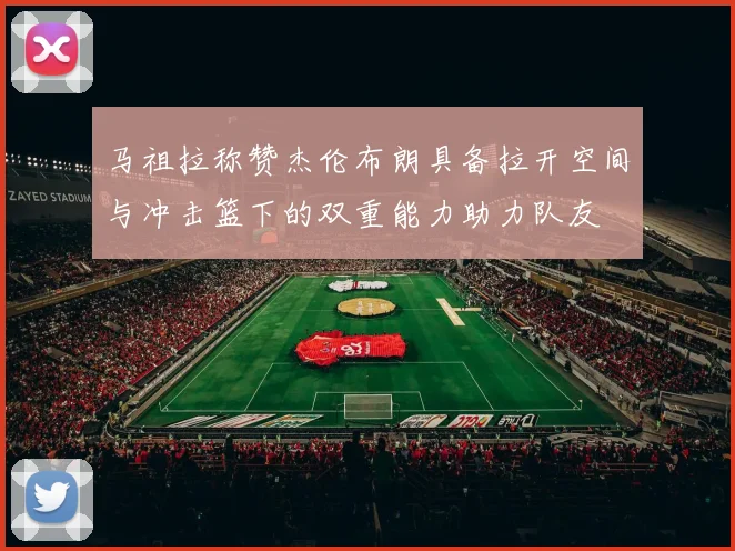 马祖拉称赞杰伦布朗具备拉开空间与冲击篮下的双重能力助力队友