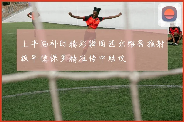 上半场补时精彩瞬间西尔维蒂推射扳平德保罗精准传中助攻