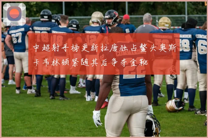 中超射手榜更新拉唐独占鳌头奥斯卡韦林顿紧随其后争夺金靴