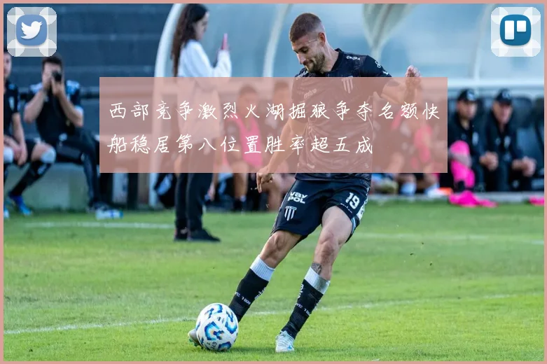 西部竞争激烈火湖掘狼争夺名额快船稳居第八位置胜率超五成