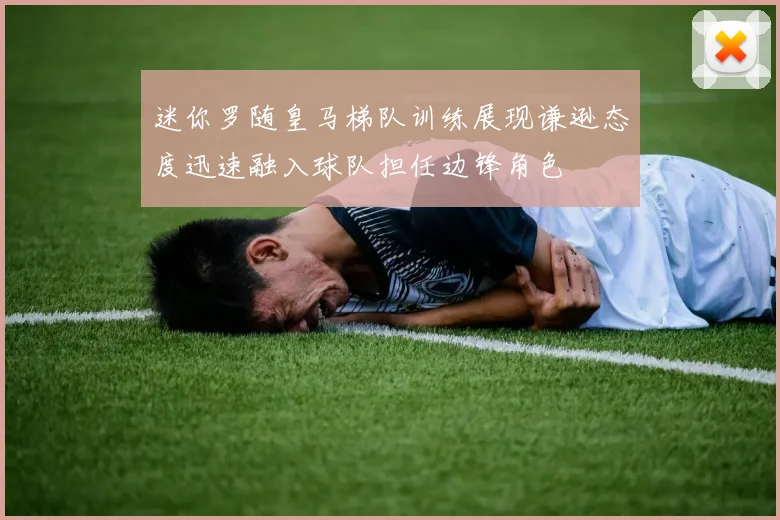 迷你罗随皇马梯队训练展现谦逊态度迅速融入球队担任边锋角色