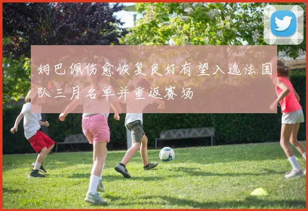 姆巴佩伤愈恢复良好有望入选法国队三月名单并重返赛场