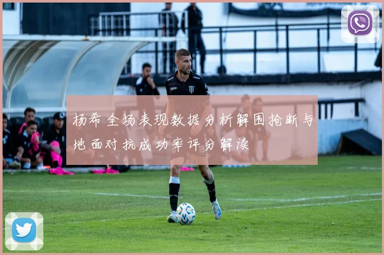 杨希全场表现数据分析解围抢断与地面对抗成功率评分解读