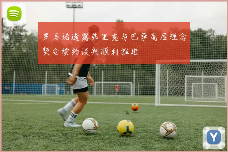 罗马诺透露弗里克与巴萨高层理念契合续约谈判顺利推进