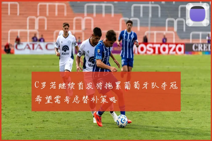 C罗若继续首发将拖累葡萄牙队夺冠希望需考虑替补策略
