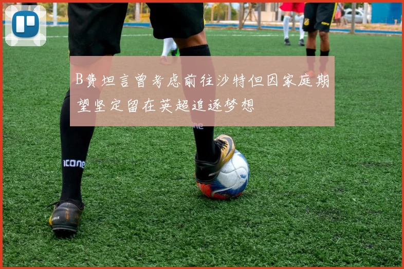 B费坦言曾考虑前往沙特但因家庭期望坚定留在英超追逐梦想