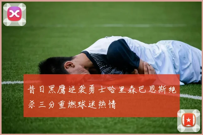 昔日黑鹰逆袭勇士哈里森巴恩斯绝杀三分重燃球迷热情