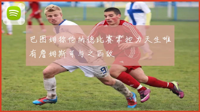 巴图姆称伦纳德比赛掌控力天生唯有詹姆斯可与之匹敌