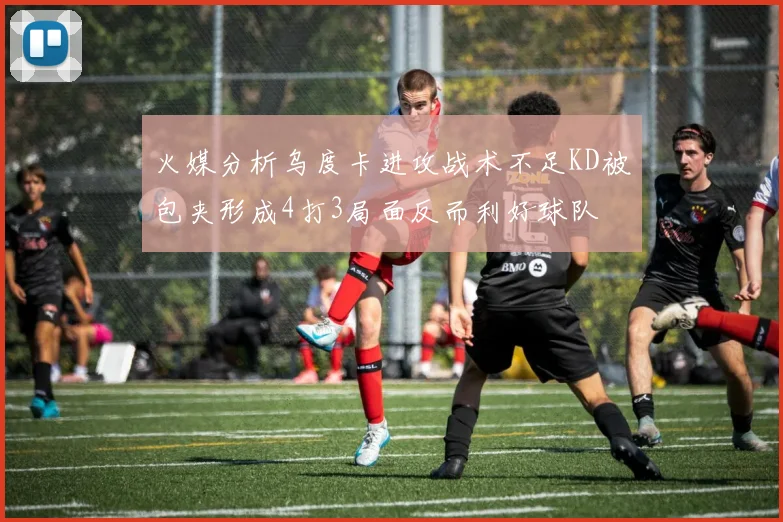 火媒分析乌度卡进攻战术不足KD被包夹形成4打3局面反而利好球队