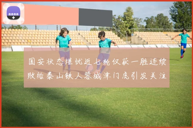 国安状态堪忧近七轮仅获一胜连续败给泰山铁人蓉城津门虎引发关注