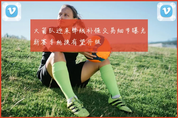 火箭队迎来锋线补强交易细节曝光新赛季轮换有望升级