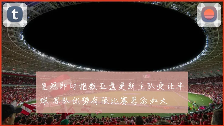皇冠即时指数亚盘更新主队受让半球 客队优势有限比赛悬念加大