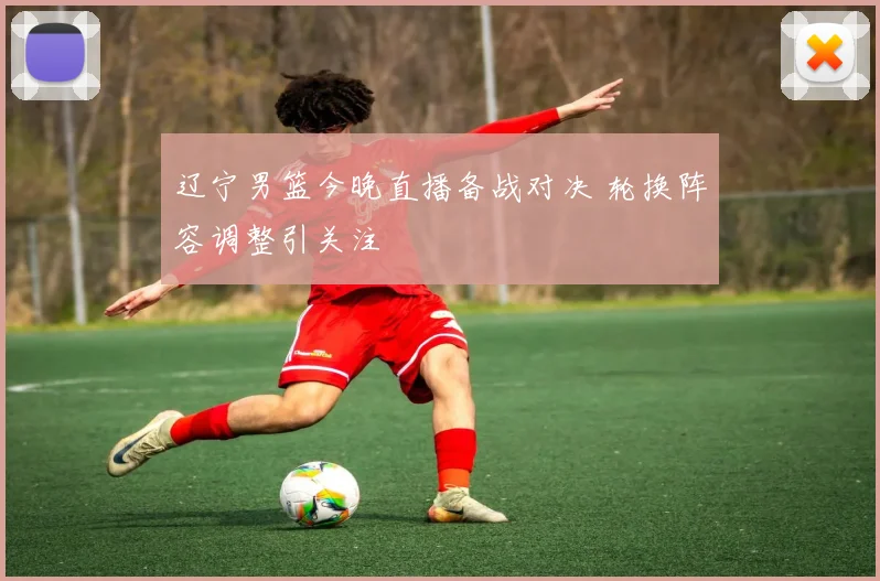 辽宁男篮今晚直播备战对决 轮换阵容调整引关注